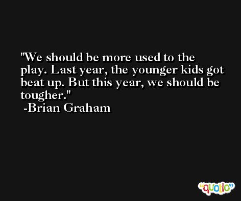We should be more used to the play. Last year, the younger kids got beat up. But this year, we should be tougher. -Brian Graham