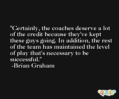Certainly, the coaches deserve a lot of the credit because they've kept these guys going. In addition, the rest of the team has maintained the level of play that's necessary to be successful. -Brian Graham