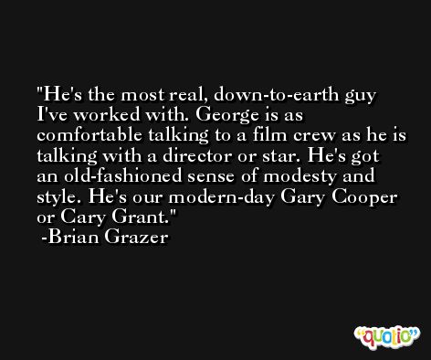 He's the most real, down-to-earth guy I've worked with. George is as comfortable talking to a film crew as he is talking with a director or star. He's got an old-fashioned sense of modesty and style. He's our modern-day Gary Cooper or Cary Grant. -Brian Grazer