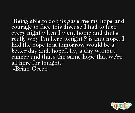 Being able to do this gave me my hope and courage to face this disease I had to face every night when I went home and that's really why I'm here tonight ? is that hope. I had the hope that tomorrow would be a better day and, hopefully, a day without cancer and that's the same hope that we're all here for tonight. -Brian Green