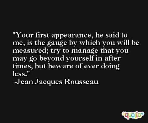 Your first appearance, he said to me, is the gauge by which you will be measured; try to manage that you may go beyond yourself in after times, but beware of ever doing less. -Jean Jacques Rousseau