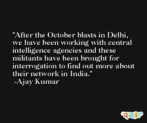 After the October blasts in Delhi, we have been working with central intelligence agencies and these militants have been brought for interrogation to find out more about their network in India. -Ajay Kumar