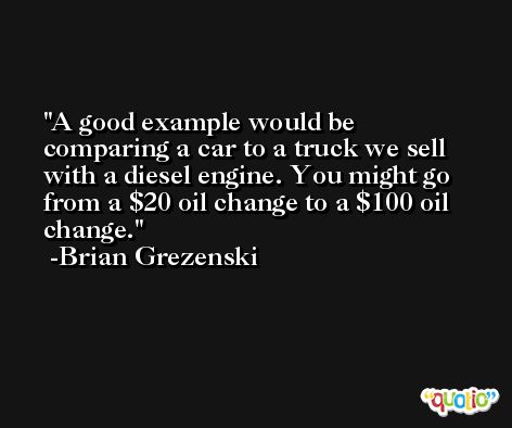 A good example would be comparing a car to a truck we sell with a diesel engine. You might go from a $20 oil change to a $100 oil change. -Brian Grezenski
