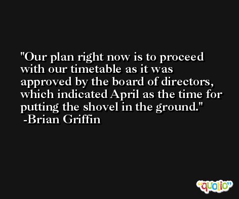 Our plan right now is to proceed with our timetable as it was approved by the board of directors, which indicated April as the time for putting the shovel in the ground. -Brian Griffin