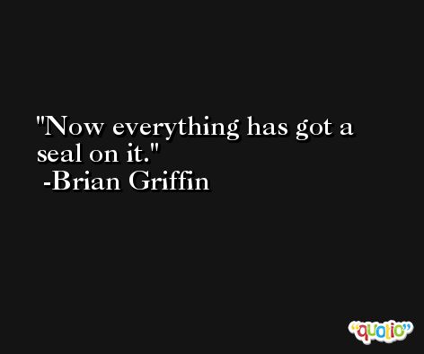 Now everything has got a seal on it. -Brian Griffin
