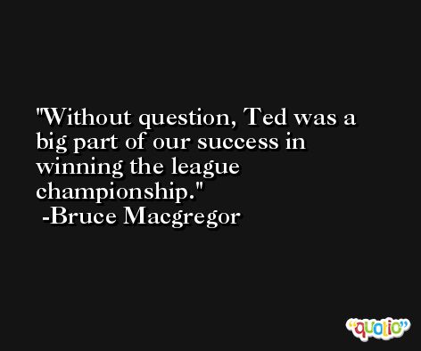 Without question, Ted was a big part of our success in winning the league championship. -Bruce Macgregor