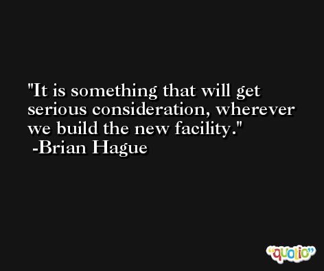 It is something that will get serious consideration, wherever we build the new facility. -Brian Hague