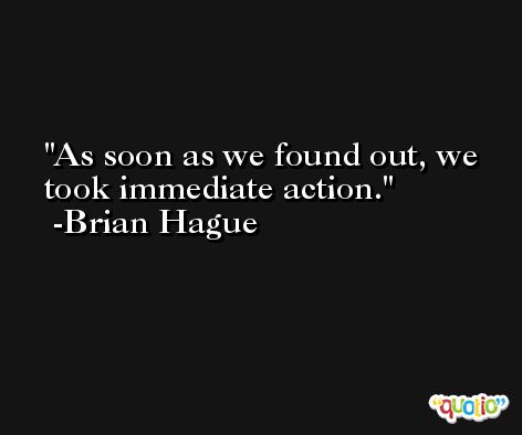 As soon as we found out, we took immediate action. -Brian Hague