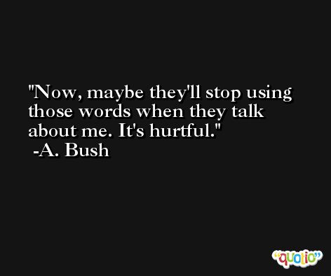 Now, maybe they'll stop using those words when they talk about me. It's hurtful. -A. Bush