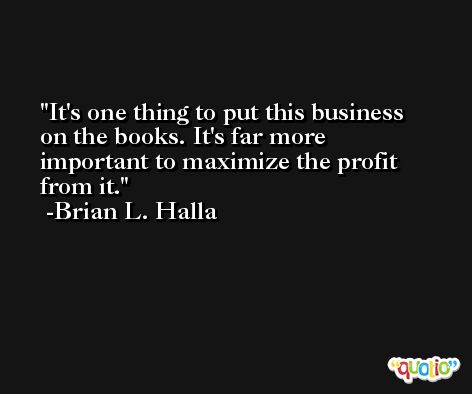 It's one thing to put this business on the books. It's far more important to maximize the profit from it. -Brian L. Halla