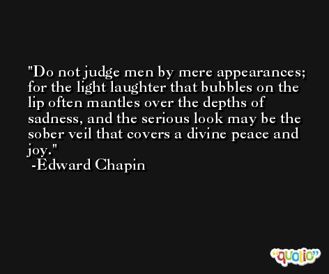 Do not judge men by mere appearances; for the light laughter that bubbles on the lip often mantles over the depths of sadness, and the serious look may be the sober veil that covers a divine peace and joy. -Edward Chapin