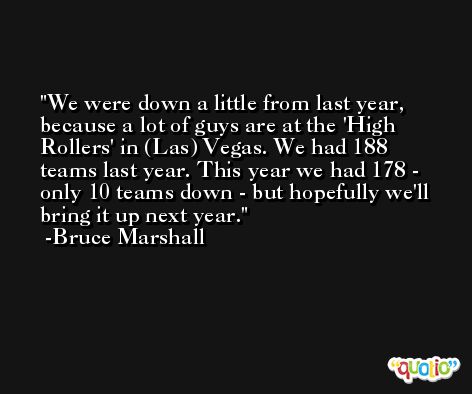 We were down a little from last year, because a lot of guys are at the 'High Rollers' in (Las) Vegas. We had 188 teams last year. This year we had 178 - only 10 teams down - but hopefully we'll bring it up next year. -Bruce Marshall