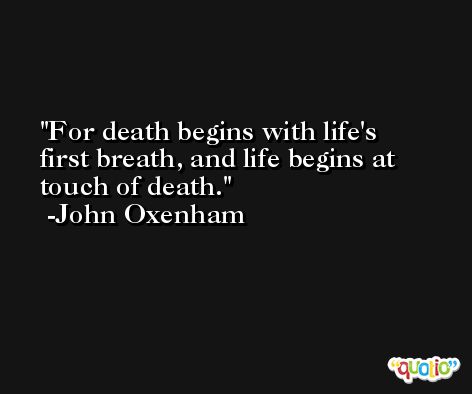 For death begins with life's first breath, and life begins at touch of death.  -John Oxenham