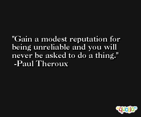 Gain a modest reputation for being unreliable and you will never be asked to do a thing. -Paul Theroux