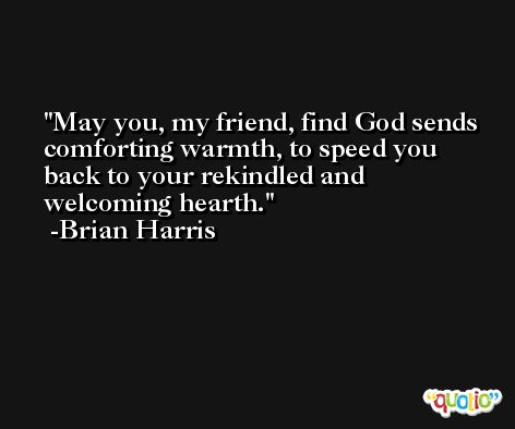 May you, my friend, find God sends comforting warmth, to speed you back to your rekindled and welcoming hearth. -Brian Harris