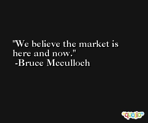We believe the market is here and now. -Bruce Mcculloch