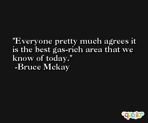 Everyone pretty much agrees it is the best gas-rich area that we know of today. -Bruce Mckay