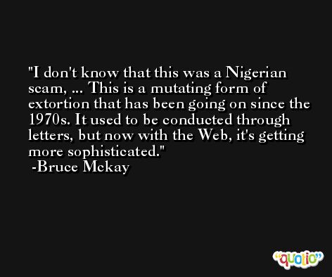 I don't know that this was a Nigerian scam, ... This is a mutating form of extortion that has been going on since the 1970s. It used to be conducted through letters, but now with the Web, it's getting more sophisticated. -Bruce Mckay