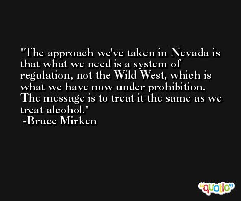 The approach we've taken in Nevada is that what we need is a system of regulation, not the Wild West, which is what we have now under prohibition. The message is to treat it the same as we treat alcohol. -Bruce Mirken