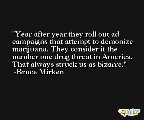 Year after year they roll out ad campaigns that attempt to demonize marijuana. They consider it the number one drug threat in America. That always struck us as bizarre. -Bruce Mirken