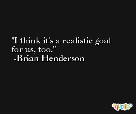 I think it's a realistic goal for us, too. -Brian Henderson