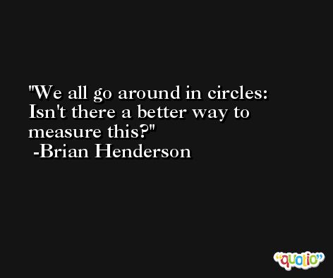We all go around in circles: Isn't there a better way to measure this? -Brian Henderson