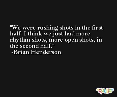We were rushing shots in the first half. I think we just had more rhythm shots, more open shots, in the second half. -Brian Henderson