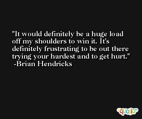 It would definitely be a huge load off my shoulders to win it. It's definitely frustrating to be out there trying your hardest and to get hurt. -Brian Hendricks