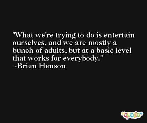What we're trying to do is entertain ourselves, and we are mostly a bunch of adults, but at a basic level that works for everybody. -Brian Henson