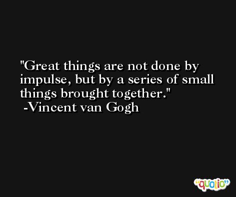 Great things are not done by impulse, but by a series of small things brought together. -Vincent van Gogh