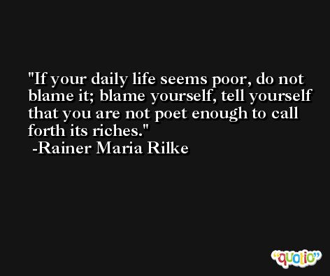 If your daily life seems poor, do not blame it; blame yourself, tell yourself that you are not poet enough to call forth its riches. -Rainer Maria Rilke