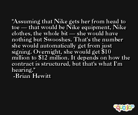 Assuming that Nike gets her from head to toe — that would be Nike equipment, Nike clothes, the whole bit — she would have nothing but Swooshes. That's the number she would automatically get from just signing. Overnight, she would get $10 million to $12 million. It depends on how the contract is structured, but that's what I'm hearing. -Brian Hewitt