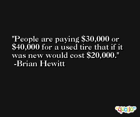 People are paying $30,000 or $40,000 for a used tire that if it was new would cost $20,000. -Brian Hewitt
