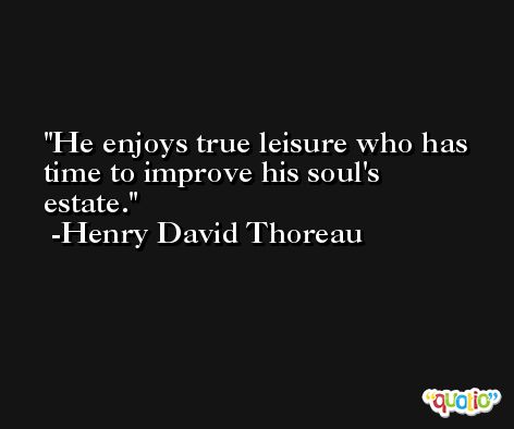He enjoys true leisure who has time to improve his soul's estate.  -Henry David Thoreau