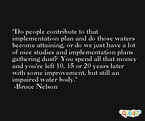 Do people contribute to that implementation plan and do those waters become attaining, or do we just have a lot of nice studies and implementation plans gathering dust? You spend all that money and you're left 10, 15 or 20 years later with some improvement, but still an impaired water body. -Bruce Nelson
