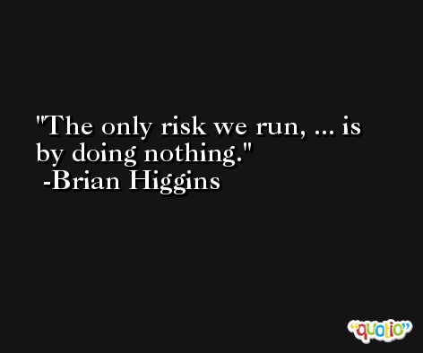 The only risk we run, ... is by doing nothing. -Brian Higgins