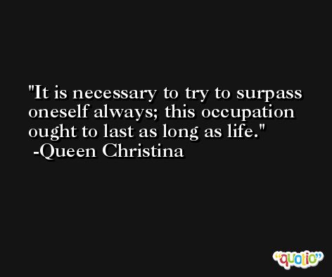 It is necessary to try to surpass oneself always; this occupation ought to last as long as life. -Queen Christina
