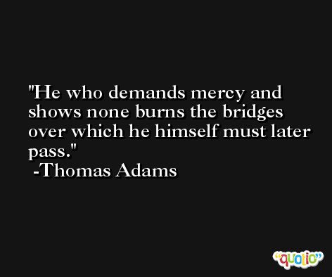 He who demands mercy and shows none burns the bridges over which he himself must later pass. -Thomas Adams