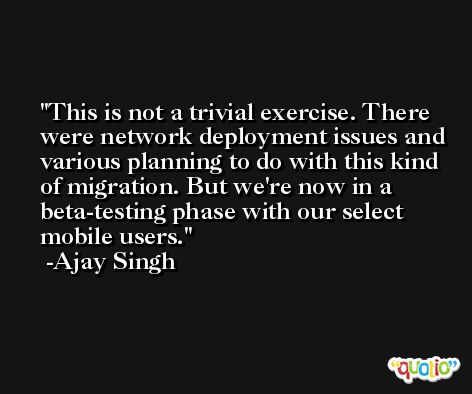 This is not a trivial exercise. There were network deployment issues and various planning to do with this kind of migration. But we're now in a beta-testing phase with our select mobile users. -Ajay Singh