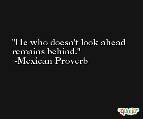 He who doesn't look ahead remains behind.  -Mexican Proverb