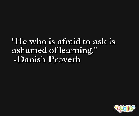 He who is afraid to ask is ashamed of learning. -Danish Proverb
