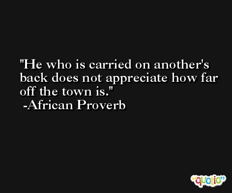 He who is carried on another's back does not appreciate how far off the town is.  -African Proverb