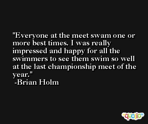 Everyone at the meet swam one or more best times. I was really impressed and happy for all the swimmers to see them swim so well at the last championship meet of the year. -Brian Holm