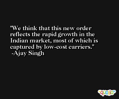 We think that this new order reflects the rapid growth in the Indian market, most of which is captured by low-cost carriers. -Ajay Singh