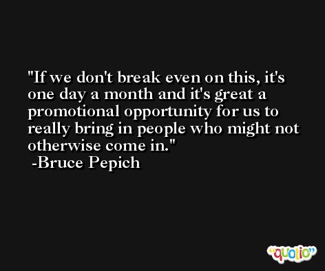 If we don't break even on this, it's one day a month and it's great a promotional opportunity for us to really bring in people who might not otherwise come in. -Bruce Pepich
