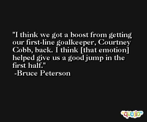 I think we got a boost from getting our first-line goalkeeper, Courtney Cobb, back. I think [that emotion] helped give us a good jump in the first half. -Bruce Peterson