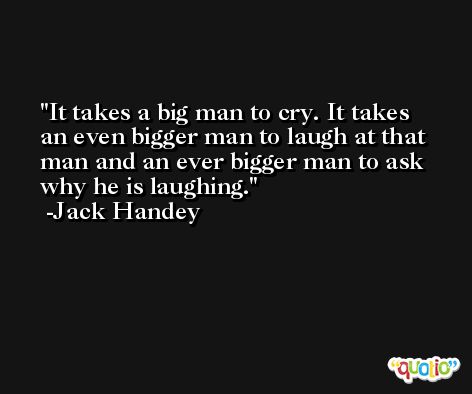 It takes a big man to cry. It takes an even bigger man to laugh at that man and an ever bigger man to ask why he is laughing. -Jack Handey