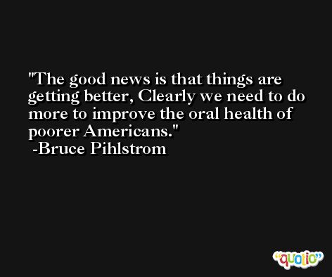 The good news is that things are getting better, Clearly we need to do more to improve the oral health of poorer Americans. -Bruce Pihlstrom