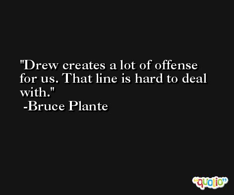 Drew creates a lot of offense for us. That line is hard to deal with. -Bruce Plante