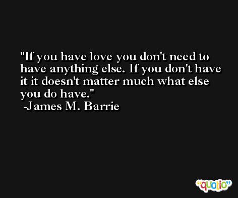 If you have love you don't need to have anything else. If you don't have it it doesn't matter much what else you do have. -James M. Barrie